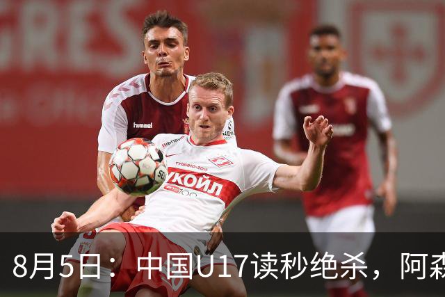 8月5日：中国U17读秒绝杀，阿森纳饮恨，国足3比2拿下硬仗